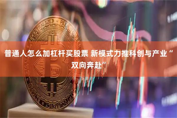 普通人怎么加杠杆买股票 新模式力推科创与产业“双向奔赴”