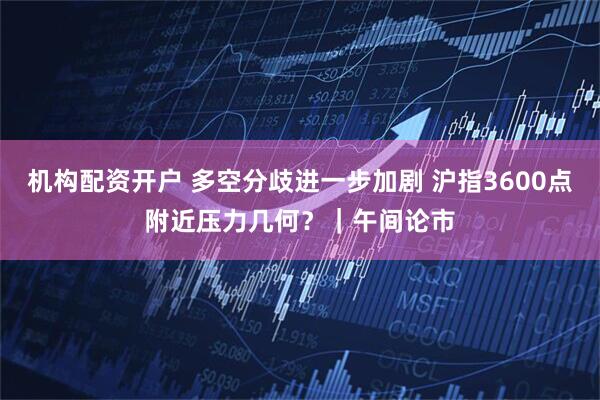 机构配资开户 多空分歧进一步加剧 沪指3600点附近压力几何？｜午间论市