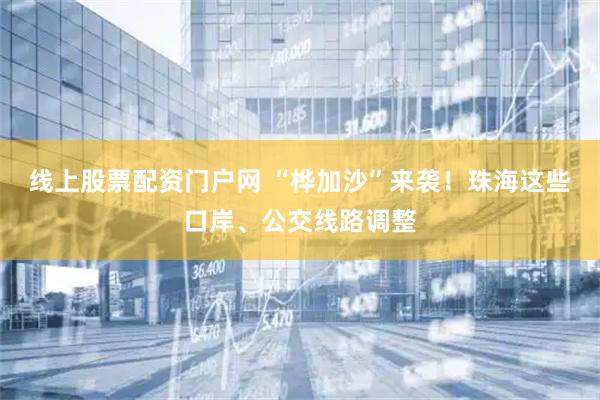 线上股票配资门户网 “桦加沙”来袭！珠海这些口岸、公交线路调整