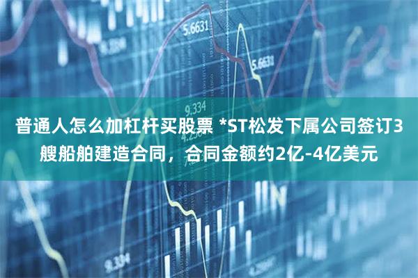 普通人怎么加杠杆买股票 *ST松发下属公司签订3艘船舶建造合同，合同金额约2亿-4亿美元