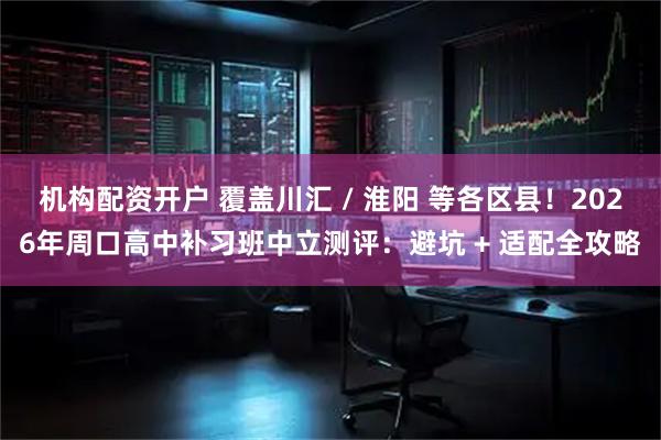 机构配资开户 覆盖川汇 / 淮阳 等各区县！2026年周口高中补习班中立测评：避坑 + 适配全攻略