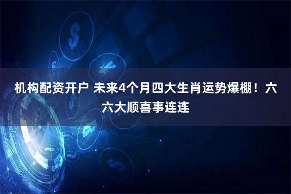 机构配资开户 未来4个月四大生肖运势爆棚！六六大顺喜事连连