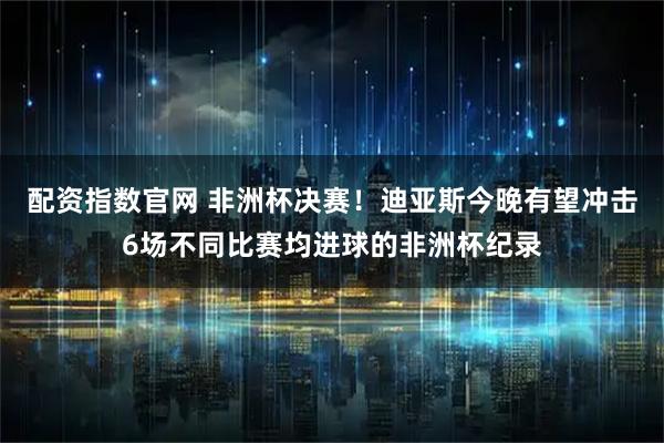 配资指数官网 非洲杯决赛！迪亚斯今晚有望冲击6场不同比赛均进球的非洲杯纪录