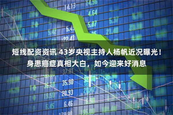 短线配资资讯 43岁央视主持人杨帆近况曝光！身患癌症真相大白，如今迎来好消息