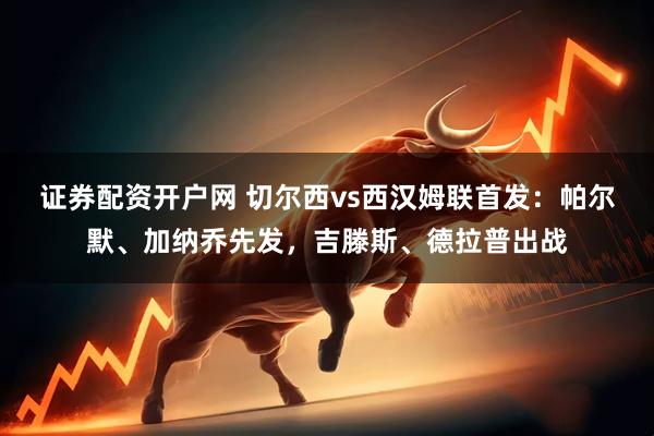 证券配资开户网 切尔西vs西汉姆联首发：帕尔默、加纳乔先发，吉滕斯、德拉普出战