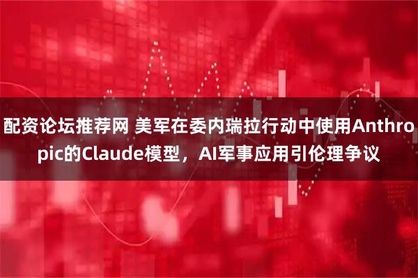 配资论坛推荐网 美军在委内瑞拉行动中使用Anthropic的Claude模型，AI军事应用引伦理争议