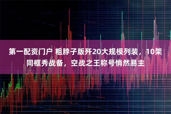 第一配资门户 粗脖子版歼20大规模列装，10架同框秀战备，空战之王称号悄然易主