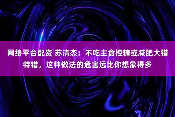 网络平台配资 苏清杰：不吃主食控糖或减肥大错特错，这种做法的危害远比你想象得多