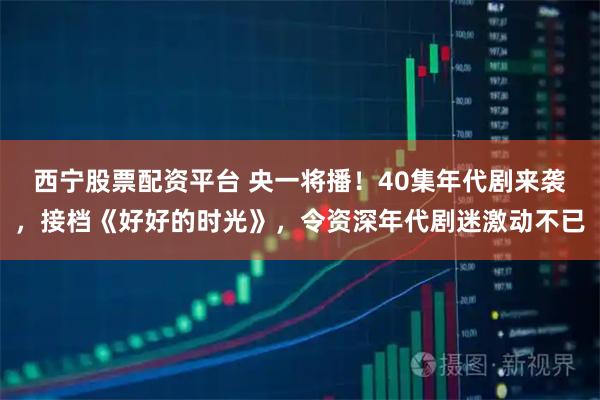 西宁股票配资平台 央一将播！40集年代剧来袭，接档《好好的时光》，令资深年代剧迷激动不已