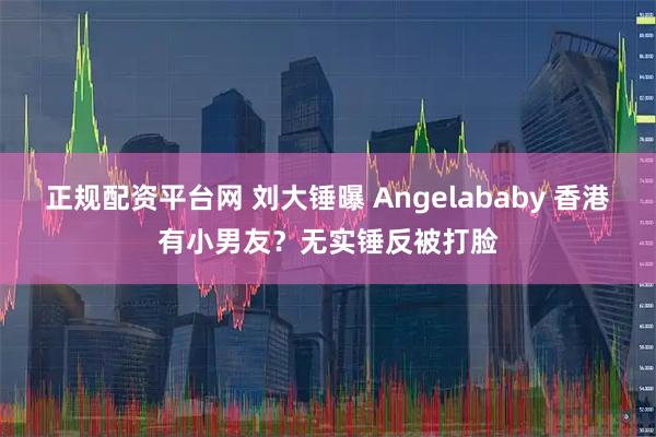 正规配资平台网 刘大锤曝 Angelababy 香港有小男友?无实锤反被打脸