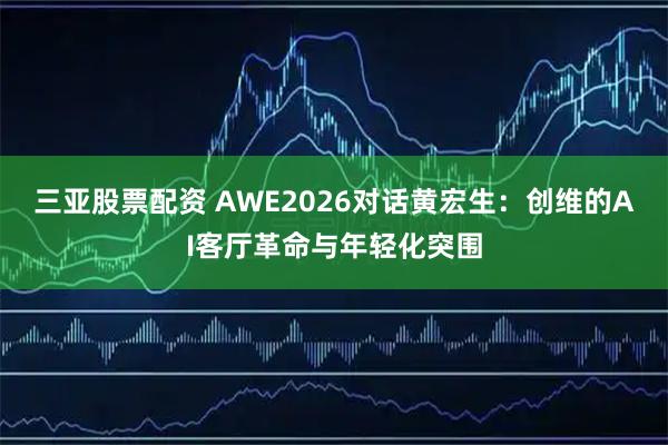 三亚股票配资 AWE2026对话黄宏生:创维的AI客厅革命与年轻化突围