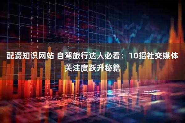 配资知识网站 自驾旅行达人必看：10招社交媒体关注度跃升秘籍