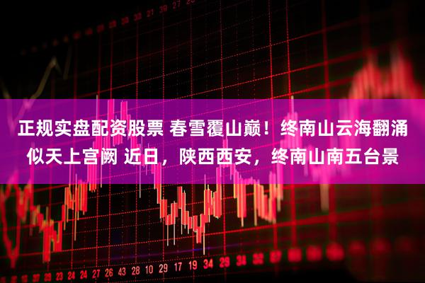 正规实盘配资股票 春雪覆山巅！终南山云海翻涌似天上宫阙 近日，陕西西安，终南山南五台景