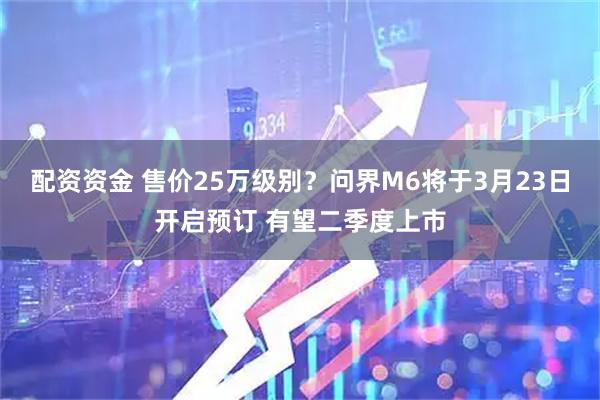 配资资金 售价25万级别?问界M6将于3月23日开启预订 有望二季度上市