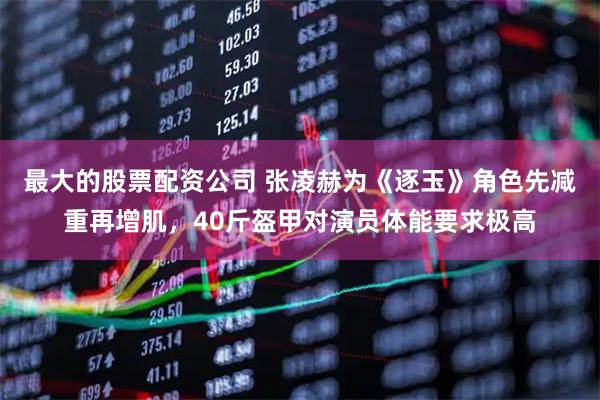 最大的股票配资公司 张凌赫为《逐玉》角色先减重再增肌，40斤盔甲对演员体能要求极高