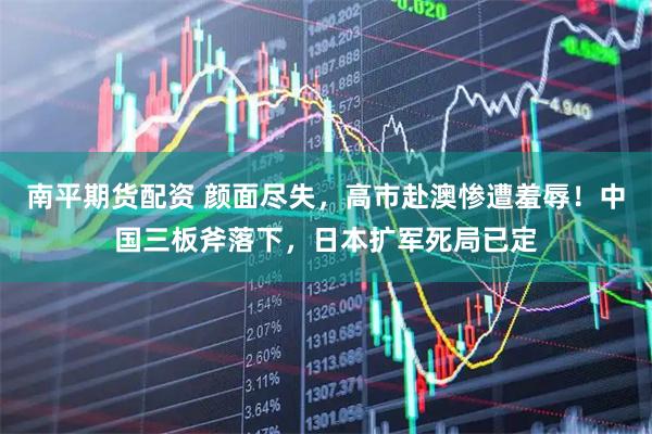 南平期货配资 颜面尽失，高市赴澳惨遭羞辱！中国三板斧落下，日本扩军死局已定