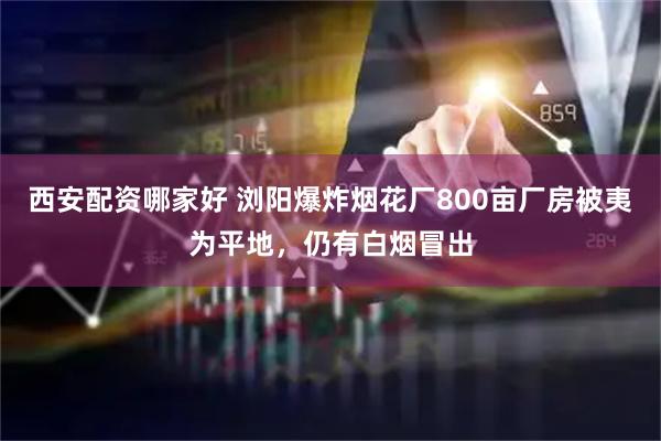 西安配资哪家好 浏阳爆炸烟花厂800亩厂房被夷为平地，仍有白烟冒出