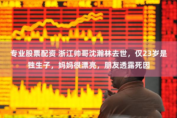 专业股票配资 浙江帅哥沈瀚林去世，仅23岁是独生子，妈妈很漂亮，朋友透露死因
