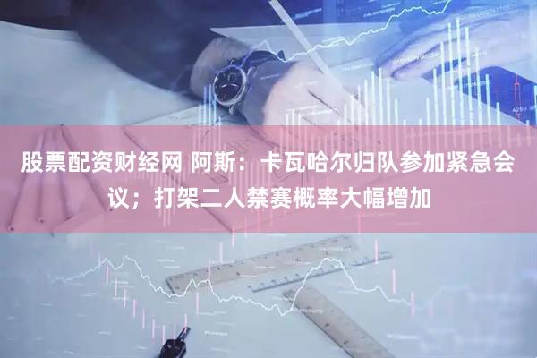 股票配资财经网 阿斯：卡瓦哈尔归队参加紧急会议；打架二人禁赛概率大幅增加