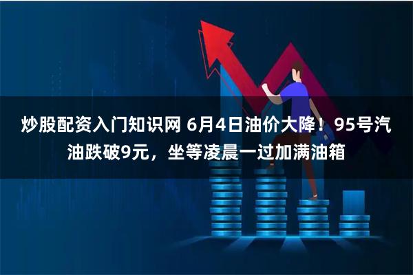 炒股配资入门知识网 6月4日油价大降！95号汽油跌破9元，坐等凌晨一过加满油箱