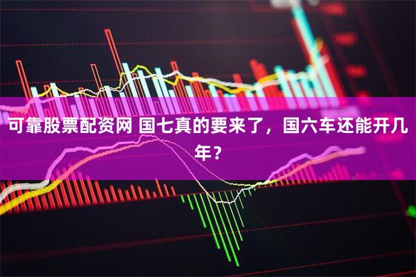 可靠股票配资网 国七真的要来了，国六车还能开几年？