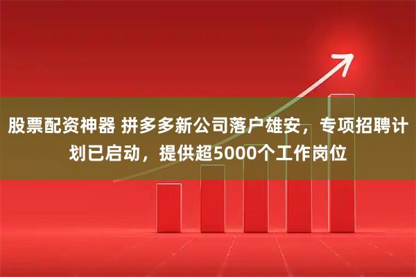 股票配资神器 拼多多新公司落户雄安,专项招聘计划已启动,提供超5000个工作岗位