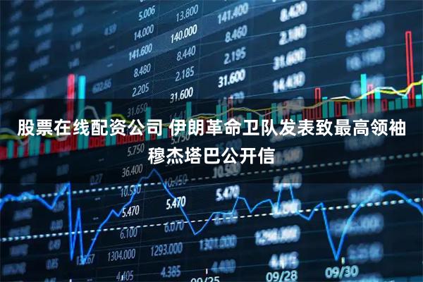 股票在线配资公司 伊朗革命卫队发表致最高领袖穆杰塔巴公开信