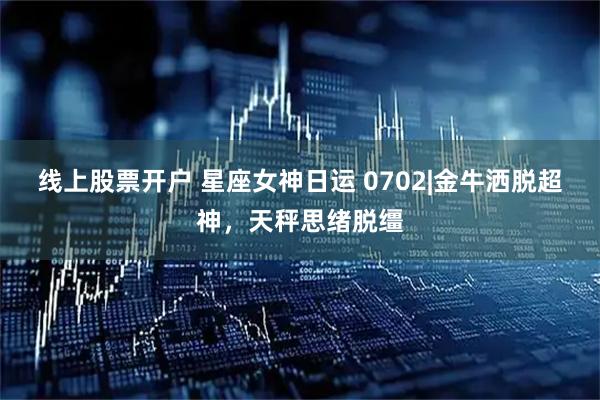 线上股票开户 星座女神日运 0702|金牛洒脱超神,天秤思绪脱缰