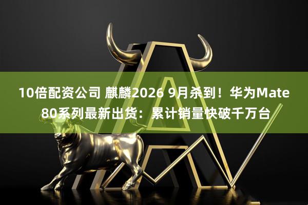10倍配资公司 麒麟2026 9月杀到！华为Mate 80系列最新出货：累计销量快破千万台
