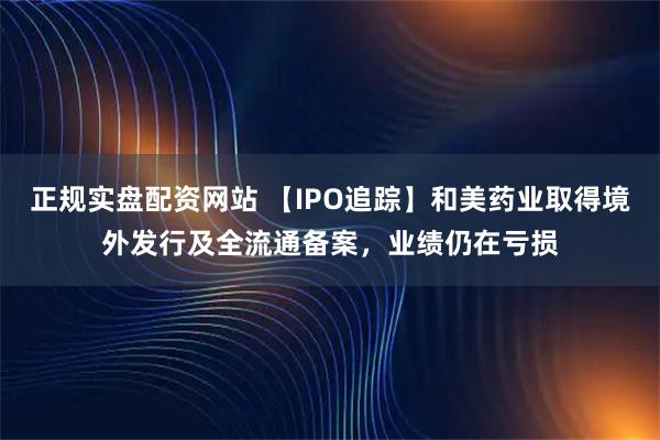 正规实盘配资网站 【IPO追踪】和美药业取得境外发行及全流通备案,业绩仍在亏损