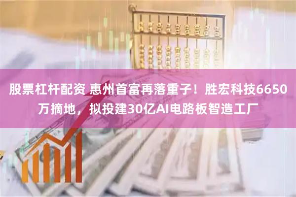 股票杠杆配资 惠州首富再落重子！胜宏科技6650万摘地，拟投建30亿AI电路板智造工厂